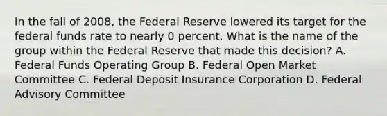 In the fall of 2008, the Federal Reserve lowered its target for the federal funds rate to nearly 0 percent. What is the name of the group within the Federal Reserve that made this decision? A. Federal Funds Operating Group B. Federal Open Market Committee C. Federal Deposit Insurance Corporation D. Federal Advisory Committee