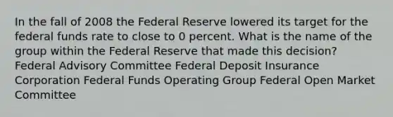 In the fall of 2008 the Federal Reserve lowered its target for the federal funds rate to close to 0 percent. What is the name of the group within the Federal Reserve that made this decision? Federal Advisory Committee Federal Deposit Insurance Corporation Federal Funds Operating Group Federal Open Market Committee