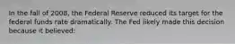 In the fall of 2008, the Federal Reserve reduced its target for the federal funds rate dramatically. The Fed likely made this decision because it believed: