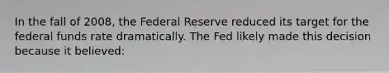 In the fall of 2008, the Federal Reserve reduced its target for the federal funds rate dramatically. The Fed likely made this decision because it believed: