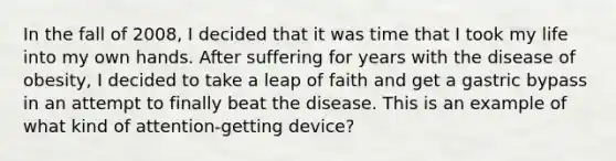 In the fall of 2008, I decided that it was time that I took my life into my own hands. After suffering for years with the disease of obesity, I decided to take a leap of faith and get a gastric bypass in an attempt to finally beat the disease. This is an example of what kind of attention-getting device?