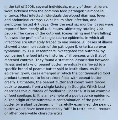 In the fall of 2008, several individuals, many of them children, were sickened from the common food pathogen Salmonella enterica. Most infected individuals developed diarrhea, fever, and abdominal cramps 12-72 hours after infection, and symptoms lasted 4-7 days. Over the next six months, cases were reported from nearly all U.S. states, ultimately totaling 700 people. The curve of the outbreak (cases rising and then falling) followed the profile of a single-source epidemic, in which all infections are ultimately traced to one source. All cases of illness showed a common strain of the pathogen S. enterica serovar typhimurium. CDC researchers investigated the outbreak by comparing the food intake histories of ill persons with that of matched controls. They found a statistical association between illness and intake of peanut butter, eventually narrowed to a specific brand of peanut butter sold to institutions. As the epidemic grew, cases emerged in which the contaminated food product turned out to be crackers filled with peanut butter cream. Ultimately, the peanut butter and cream were traced back to peanuts from a single factory in Georgia. Which best describes this outbreak of foodborne illness? a. It is an example of food spoilage. b. It is an example of a point-source epidemic. c. The origin of the outbreak is contamination of the peanut butter by a plant pathogen. d. If carefully examined, the peanut butter would have been noticeably "off " in taste, smell, texture, or other observable characteristics.