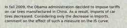 In fall​ 2009, the Obama administration decided to impose tariffs on car tires manufactured in China. As a​ result, imports of car tires decreased. Considering only the decrease in​ imports, comment on the effect of such a measure on the IS curve.