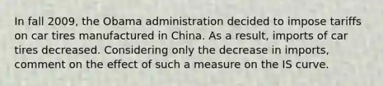 In fall​ 2009, the Obama administration decided to impose tariffs on car tires manufactured in China. As a​ result, imports of car tires decreased. Considering only the decrease in​ imports, comment on the effect of such a measure on the IS curve.