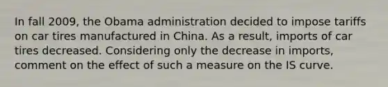 In fall 2009, the Obama administration decided to impose tariffs on car tires manufactured in China. As a result, imports of car tires decreased. Considering only the decrease in imports, comment on the effect of such a measure on the IS curve.