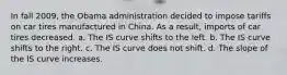 In fall 2009, the Obama administration decided to impose tariffs on car tires manufactured in China. As a result, imports of car tires decreased. a. The IS curve shifts to the left. b. The IS curve shifts to the right. c. The IS curve does not shift. d. The slope of the IS curve increases.