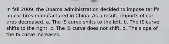 In fall 2009, the Obama administration decided to impose tariffs on car tires manufactured in China. As a result, imports of car tires decreased. a. The IS curve shifts to the left. b. The IS curve shifts to the right. c. The IS curve does not shift. d. The slope of the IS curve increases.