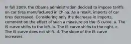 In fall 2009, the Obama administration decided to impose tariffs on car tires manufactured in China. As a result, imports of car tires decreased. Considering only the decrease in imports, comment on the effect of such a measure on the IS curve. a. The IS curve shifts to the left. b. The IS curve shifts to the right. c. The IS curve does not shift. d. The slope of the IS curve increases.