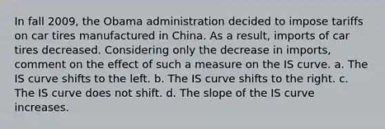 In fall 2009, the Obama administration decided to impose tariffs on car tires manufactured in China. As a result, imports of car tires decreased. Considering only the decrease in imports, comment on the effect of such a measure on the IS curve. a. The IS curve shifts to the left. b. The IS curve shifts to the right. c. The IS curve does not shift. d. The slope of the IS curve increases.