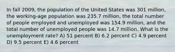 In fall 2009, the population of the United States was 301 million, the working-age population was 235.7 million, the total number of people employed and unemployed was 154.9 million, and the total number of unemployed people was 14.7 million. What is the unemployment rate? A) 51 percent B) 6.2 percent C) 4.9 percent D) 9.5 percent E) 4.6 percent