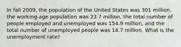 In fall 2009, the population of the United States was 301 million, the working-age population was 23 7 million, the total number of people employed and unemployed was 154.9 million, and the total number of unemployed people was 14.7 million. What is the unemployment rate?