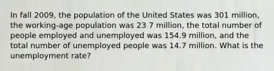 In fall 2009, the population of the United States was 301 million, the working-age population was 23 7 million, the total number of people employed and unemployed was 154.9 million, and the total number of unemployed people was 14.7 million. What is the unemployment rate?