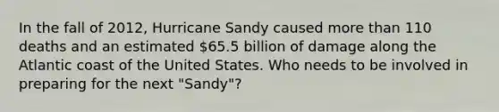 In the fall of 2012, Hurricane Sandy caused more than 110 deaths and an estimated 65.5 billion of damage along the Atlantic coast of the United States. Who needs to be involved in preparing for the next "Sandy"?