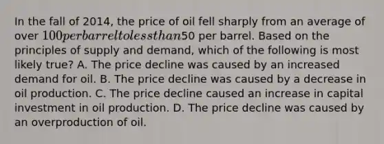 In the fall of 2014, the price of oil fell sharply from an average of over 100 per barrel to less than50 per barrel. Based on the principles of supply and demand, which of the following is most likely true? A. The price decline was caused by an increased demand for oil. B. The price decline was caused by a decrease in oil production. C. The price decline caused an increase in capital investment in oil production. D. The price decline was caused by an overproduction of oil.