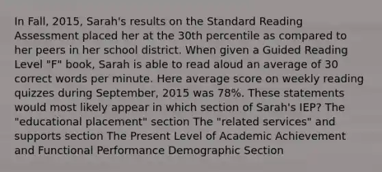 In Fall, 2015, Sarah's results on the Standard Reading Assessment placed her at the 30th percentile as compared to her peers in her school district. When given a Guided Reading Level "F" book, Sarah is able to read aloud an average of 30 correct words per minute. Here average score on weekly reading quizzes during September, 2015 was 78%. These statements would most likely appear in which section of Sarah's IEP? The "educational placement" section The "related services" and supports section The Present Level of Academic Achievement and Functional Performance Demographic Section