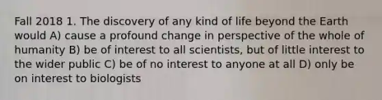 Fall 2018 1. The discovery of any kind of life beyond the Earth would A) cause a profound change in perspective of the whole of humanity B) be of interest to all scientists, but of little interest to the wider public C) be of no interest to anyone at all D) only be on interest to biologists