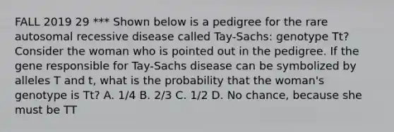 FALL 2019 29 *** Shown below is a pedigree for the rare autosomal recessive disease called Tay-Sachs: genotype Tt? Consider the woman who is pointed out in the pedigree. If the gene responsible for Tay-Sachs disease can be symbolized by alleles T and t, what is the probability that the woman's genotype is Tt? A. 1/4 B. 2/3 C. 1/2 D. No chance, because she must be TT