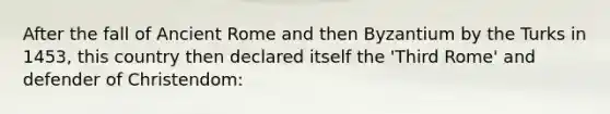 After the fall of Ancient Rome and then Byzantium by the Turks in 1453, this country then declared itself the 'Third Rome' and defender of Christendom: