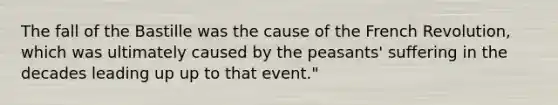 The fall of the Bastille was the cause of the French Revolution, which was ultimately caused by the peasants' suffering in the decades leading up up to that event."