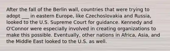 After the fall of the Berlin wall, countries that were trying to adopt ___ in eastern Europe, like Czechoslovakia and Russia, looked to the U.S. Supreme Court for guidance. Kennedy and O'Connor were especially involved in creating organizations to make this possible. Eventually, other nations in Africa, Asia, and the Middle East looked to the U.S. as well.