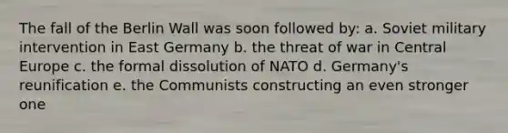 The fall of the Berlin Wall was soon followed by: a. Soviet military intervention in East Germany b. the threat of war in Central Europe c. the formal dissolution of NATO d. Germany's reunification e. the Communists constructing an even stronger one