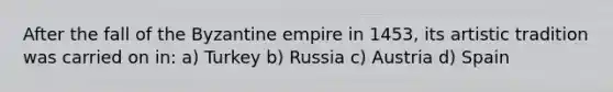 After the fall of the Byzantine empire in 1453, its artistic tradition was carried on in: a) Turkey b) Russia c) Austria d) Spain