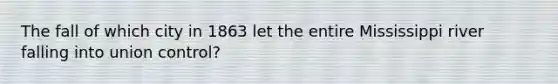 The fall of which city in 1863 let the entire Mississippi river falling into union control?