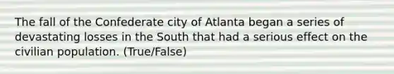 The fall of the Confederate city of Atlanta began a series of devastating losses in the South that had a serious effect on the civilian population. (True/False)