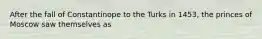 After the fall of Constantinope to the Turks in 1453, the princes of Moscow saw themselves as