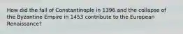 How did the fall of Constantinople in 1396 and the collapse of the Byzantine Empire in 1453 contribute to the European Renaissance?