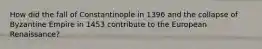 How did the fall of Constantinople in 1396 and the collapse of Byzantine Empire in 1453 contribute to the European Renaissance?