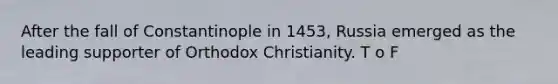 After the fall of Constantinople in 1453, Russia emerged as the leading supporter of Orthodox Christianity. T o F