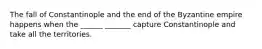 The fall of Constantinople and the end of the Byzantine empire happens when the ______ _______ capture Constantinople and take all the territories.