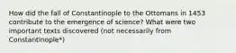 How did the fall of Constantinople to the Ottomans in 1453 contribute to the emergence of science? What were two important texts discovered (not necessarily from Constantinople*)