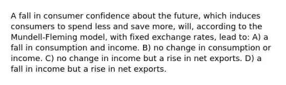 A fall in consumer confidence about the future, which induces consumers to spend less and save more, will, according to the Mundell-Fleming model, with fixed exchange rates, lead to: A) a fall in consumption and income. B) no change in consumption or income. C) no change in income but a rise in net exports. D) a fall in income but a rise in net exports.