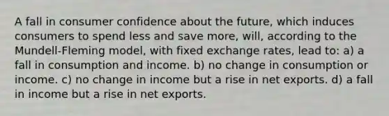 A fall in consumer confidence about the future, which induces consumers to spend less and save more, will, according to the Mundell-Fleming model, with fixed exchange rates, lead to: a) a fall in consumption and income. b) no change in consumption or income. c) no change in income but a rise in net exports. d) a fall in income but a rise in net exports.