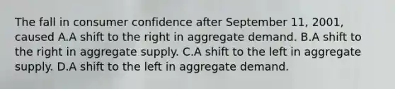 The fall in consumer confidence after September 11, 2001, caused A.A shift to the right in aggregate demand. B.A shift to the right in aggregate supply. C.A shift to the left in aggregate supply. D.A shift to the left in aggregate demand.