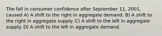 The fall in consumer confidence after September 11, 2001, caused A) A shift to the right in aggregate demand. B) A shift to the right in aggregate supply. C) A shift to the left in aggregate supply. D) A shift to the left in aggregate demand.