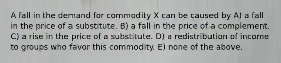 A fall in the demand for commodity X can be caused by A) a fall in the price of a substitute. B) a fall in the price of a complement. C) a rise in the price of a substitute. D) a redistribution of income to groups who favor this commodity. E) none of the above.