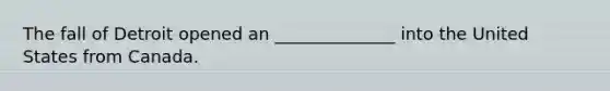 The fall of Detroit opened an ______________ into the United States from Canada.