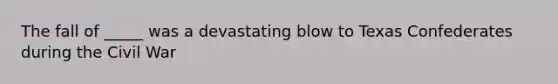 The fall of _____ was a devastating blow to Texas Confederates during the Civil War