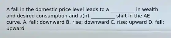 A fall in the domestic price level leads to a __________ in wealth and desired consumption and a(n) __________ shift in the AE curve. A. fall; downward B. rise; downward C. rise; upward D. fall; upward