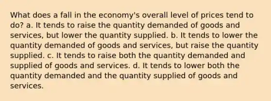 What does a fall in the economy's overall level of prices tend to do? a. It tends to raise the quantity demanded of goods and services, but lower the quantity supplied. b. It tends to lower the quantity demanded of goods and services, but raise the quantity supplied. c. It tends to raise both the quantity demanded and supplied of goods and services. d. It tends to lower both the quantity demanded and the quantity supplied of goods and services.