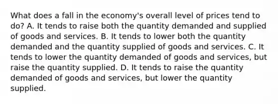 What does a fall in the economy's overall level of prices tend to do? A. It tends to raise both the quantity demanded and supplied of goods and services. B. It tends to lower both the quantity demanded and the quantity supplied of goods and services. C. It tends to lower the quantity demanded of goods and services, but raise the quantity supplied. D. It tends to raise the quantity demanded of goods and services, but lower the quantity supplied.