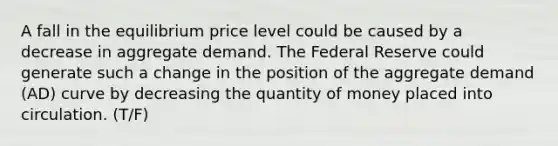 A fall in the equilibrium price level could be caused by a decrease in aggregate demand. The Federal Reserve could generate such a change in the position of the aggregate demand​ (AD) curve by decreasing the quantity of money placed into circulation. (T/F)