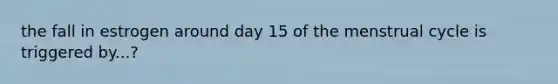 the fall in estrogen around day 15 of the menstrual cycle is triggered by...?