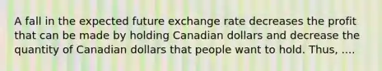 A fall in the expected future exchange rate decreases the profit that can be made by holding Canadian dollars and decrease the quantity of Canadian dollars that people want to hold. Thus, ....