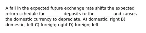 A fall in the expected future exchange rate shifts the expected return schedule for ________ deposits to the ________ and causes the domestic currency to depreciate. A) domestic; right B) domestic; left C) foreign; right D) foreign; left