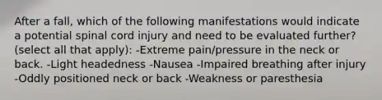 After a fall, which of the following manifestations would indicate a potential spinal cord injury and need to be evaluated further? (select all that apply): -Extreme pain/pressure in the neck or back. -Light headedness -Nausea -Impaired breathing after injury -Oddly positioned neck or back -Weakness or paresthesia