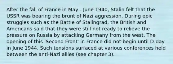 After the fall of France in May - June 1940, Stalin felt that the USSR was bearing the brunt of Nazi aggression. During epic struggles such as the Battle of Stalingrad, the British and Americans said that they were still not ready to relieve the pressure on Russia by attacking Germany from the west. The opening of this 'Second Front' in France did not begin until D-day in June 1944. Such tensions surfaced at various conferences held between the anti-Nazi allies (see chapter 3).